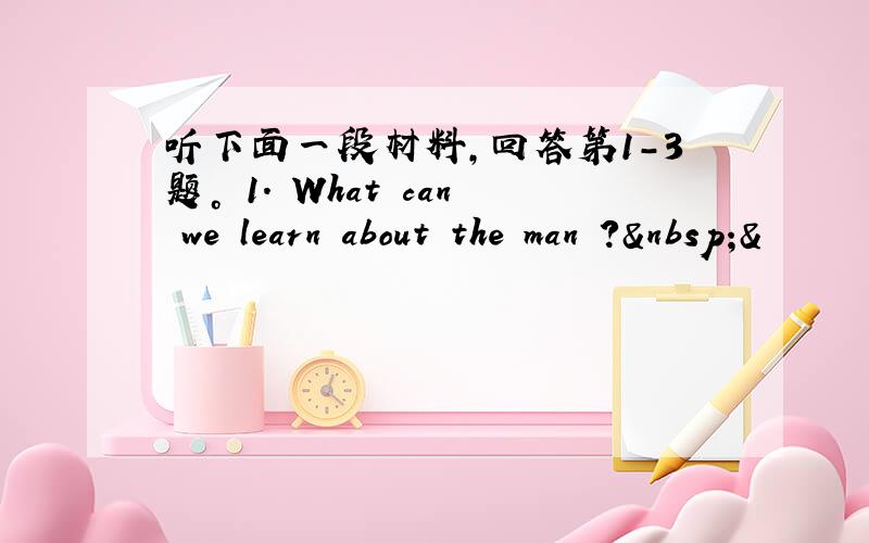 听下面一段材料，回答第1-3题。 1. What can we learn about the man ? &