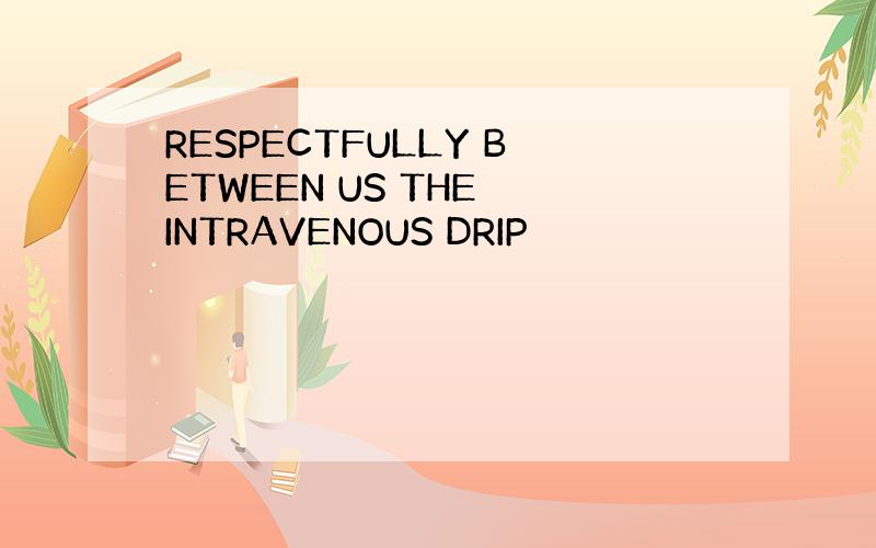 RESPECTFULLY BETWEEN US THE INTRAVENOUS DRIP