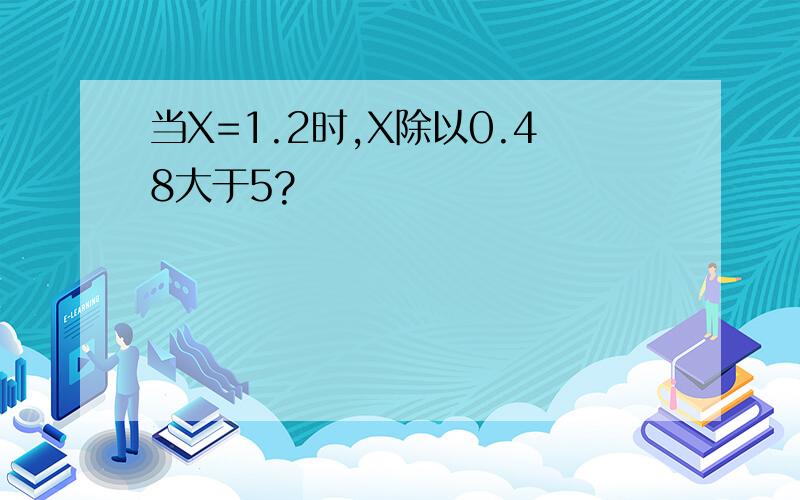 当X=1.2时,X除以0.48大于5?