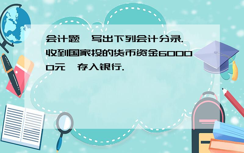 会计题,写出下列会计分录. 收到国家投的货币资金60000元,存入银行.