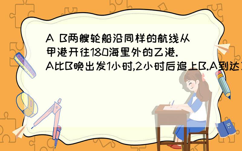 A B两艘轮船沿同样的航线从甲港开往180海里外的乙港.A比B晚出发1小时,2小时后追上B.A到达乙港后立即返回.在离乙