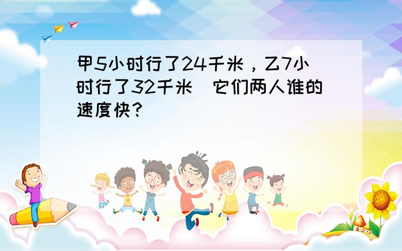 甲5小时行了24千米，乙7小时行了32千米．它们两人谁的速度快？