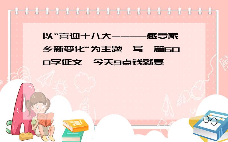 以“喜迎十八大----感受家乡新变化”为主题,写一篇600字征文,今天9点钱就要,