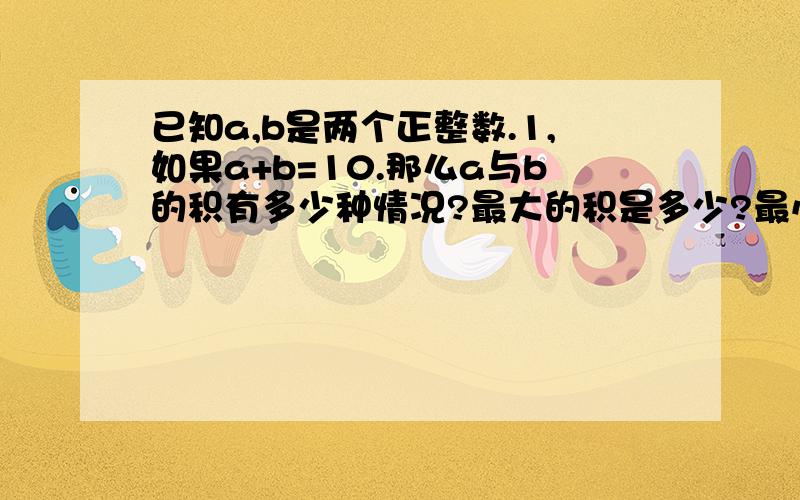 已知a,b是两个正整数.1,如果a+b=10.那么a与b的积有多少种情况?最大的积是多少?最小的积是多少?