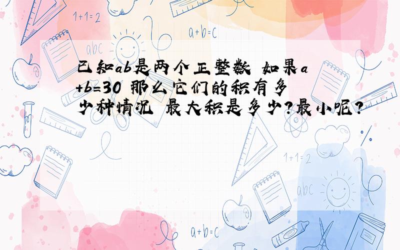 已知ab是两个正整数 如果a+b=30 那么它们的积有多少种情况 最大积是多少?最小呢?