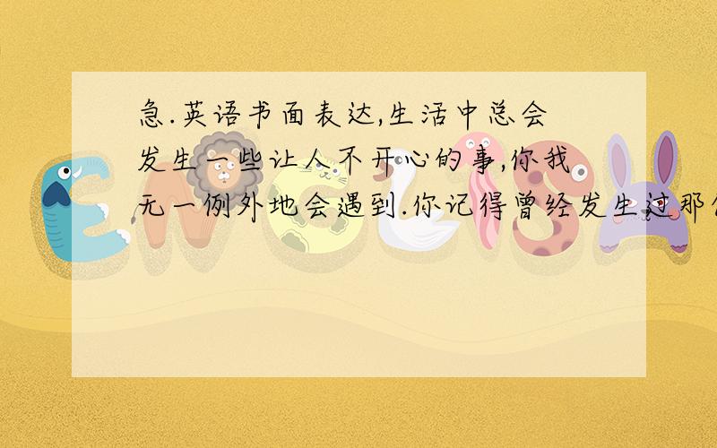 急.英语书面表达,生活中总会发生一些让人不开心的事,你我无一例外地会遇到.你记得曾经发生过那件让你最不开心的事吗?请给我