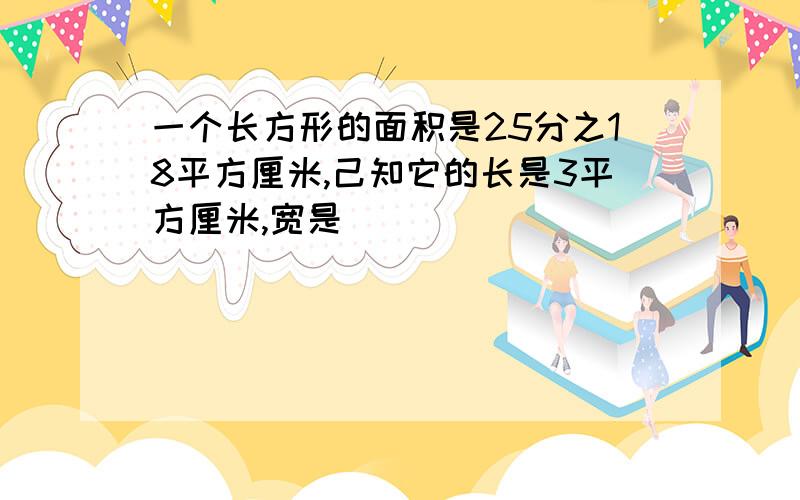 一个长方形的面积是25分之18平方厘米,己知它的长是3平方厘米,宽是