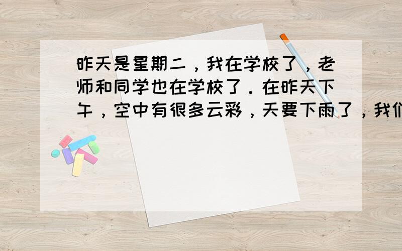 昨天是星期二，我在学校了，老师和同学也在学校了。在昨天下午，空中有很多云彩，天要下雨了，我们回到教室了。 用英翻译