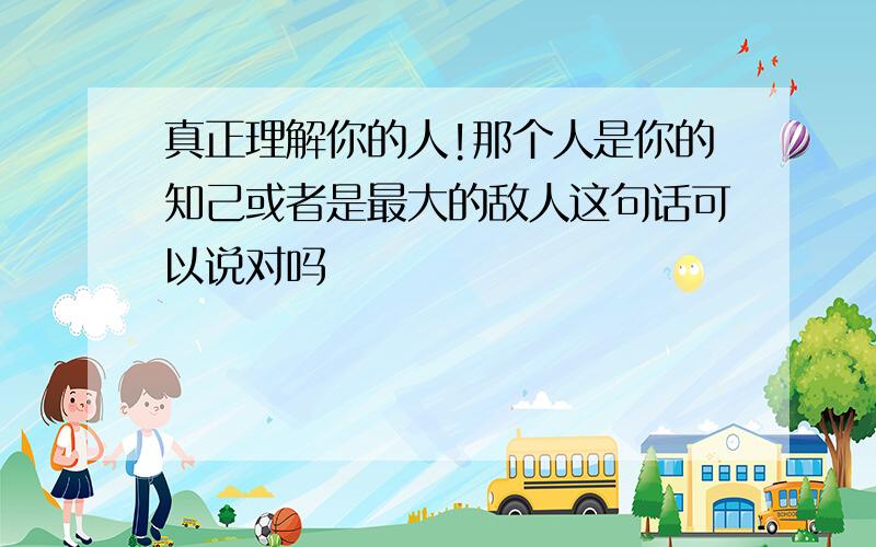 真正理解你的人!那个人是你的知己或者是最大的敌人这句话可以说对吗