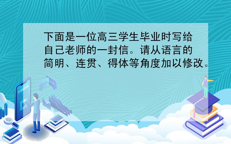 下面是一位高三学生毕业时写给自己老师的一封信。请从语言的简明、连贯、得体等角度加以修改。