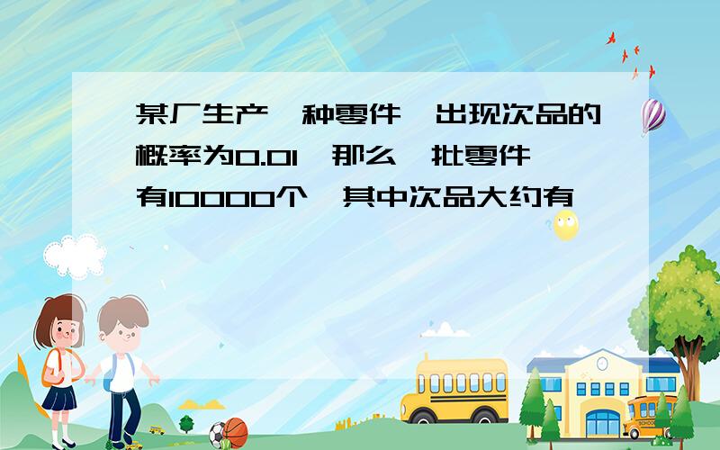 某厂生产一种零件,出现次品的概率为0.01,那么一批零件有10000个,其中次品大约有