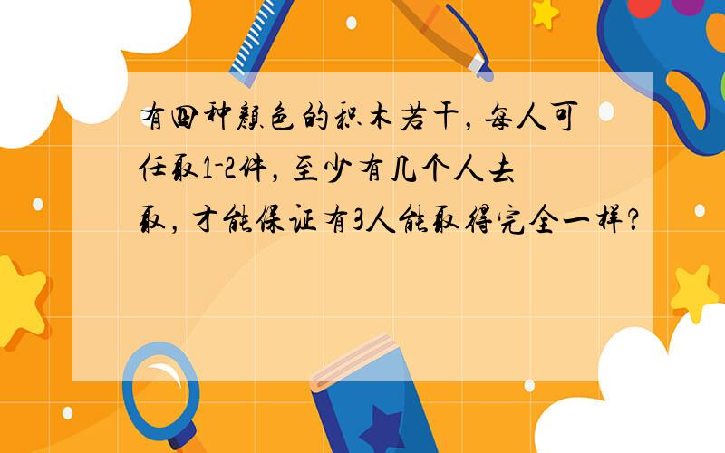 有四种颜色的积木若干，每人可任取1-2件，至少有几个人去取，才能保证有3人能取得完全一样？