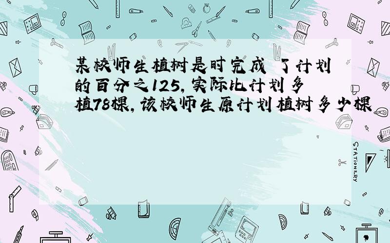 某校师生植树是时完成 了计划的百分之125,实际比计划多植78棵,该校师生原计划植树多少棵