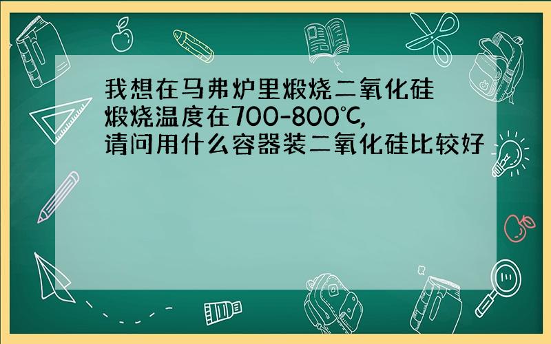 我想在马弗炉里煅烧二氧化硅 煅烧温度在700-800℃,请问用什么容器装二氧化硅比较好