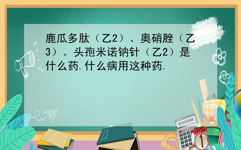 鹿瓜多肽（乙2）、奥硝脞（乙3）、头孢米诺钠针（乙2）是什么药.什么病用这种药.