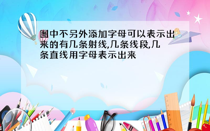 图中不另外添加字母可以表示出来的有几条射线,几条线段,几条直线用字母表示出来