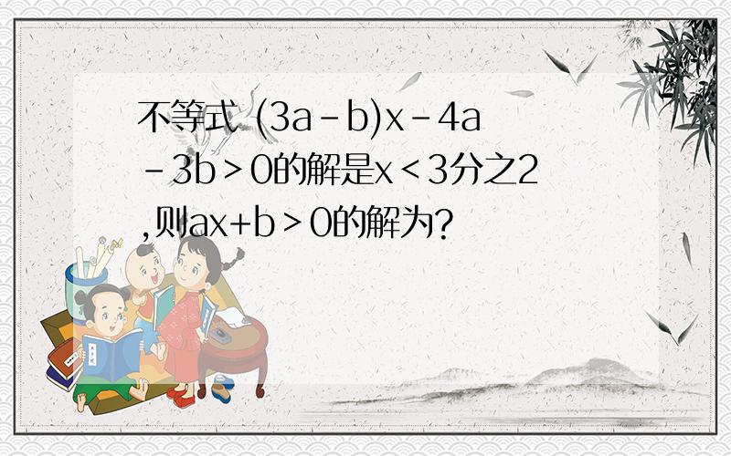 不等式 (3a-b)x-4a-3b＞0的解是x＜3分之2,则ax+b＞0的解为?