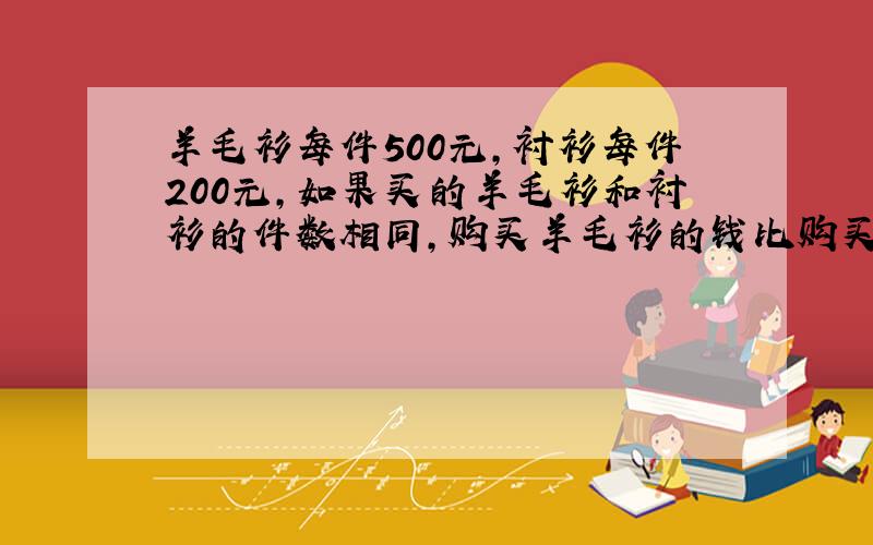 羊毛衫每件500元,衬衫每件200元,如果买的羊毛衫和衬衫的件数相同,购买羊毛衫的钱比购买衬衣的钱