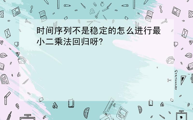 时间序列不是稳定的怎么进行最小二乘法回归呀?