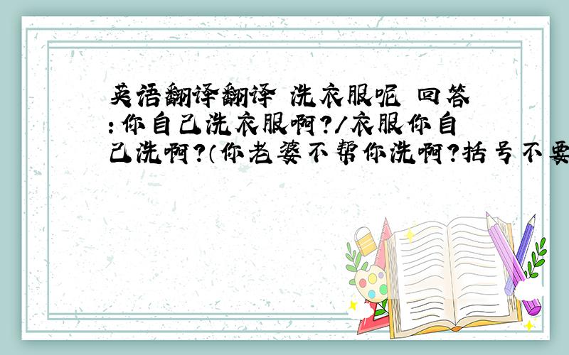 英语翻译翻译 洗衣服呢 回答：你自己洗衣服啊?/衣服你自己洗啊?（你老婆不帮你洗啊?括号不要翻