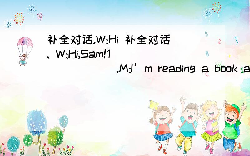 补全对话.W:Hi 补全对话. W:Hi,Sam!1________.M:I’m reading a book abou