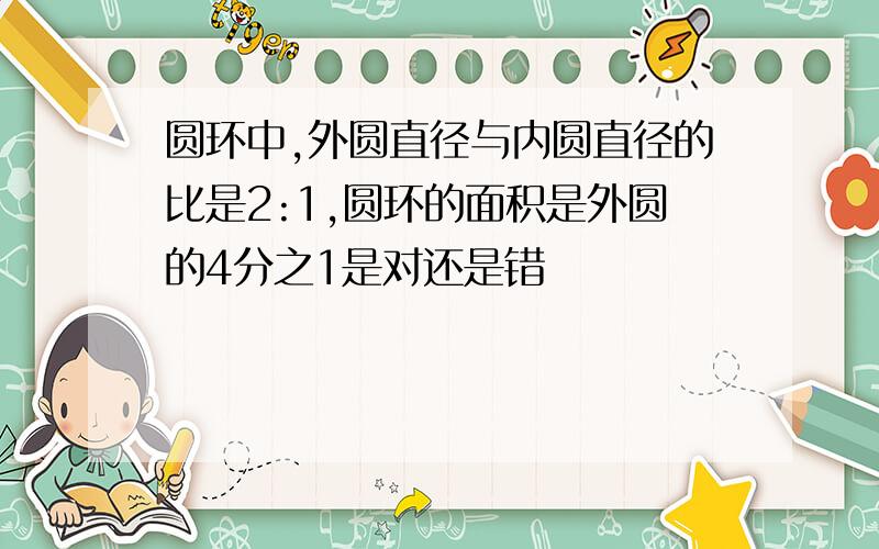 圆环中,外圆直径与内圆直径的比是2:1,圆环的面积是外圆的4分之1是对还是错