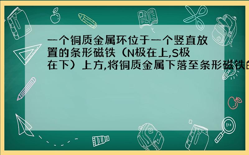 一个铜质金属环位于一个竖直放置的条形磁铁（N极在上,S极在下）上方,将铜质金属下落至条形磁铁的中部时