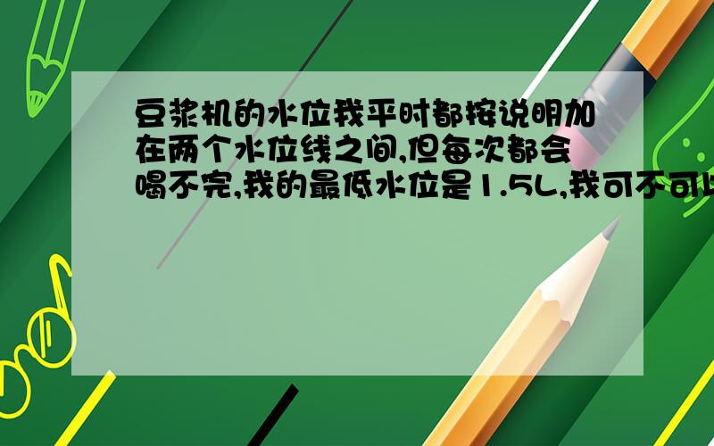 豆浆机的水位我平时都按说明加在两个水位线之间,但每次都会喝不完,我的最低水位是1.5L,我可不可以在少放500ml水啊?