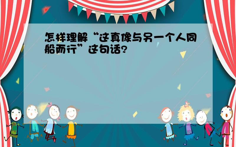 怎样理解“这真像与另一个人同船而行”这句话?