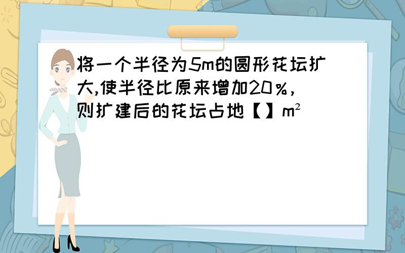 将一个半径为5m的圆形花坛扩大,使半径比原来增加20％,则扩建后的花坛占地【】m²