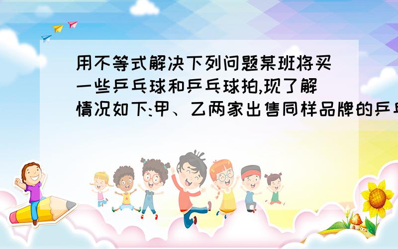 用不等式解决下列问题某班将买一些乒乓球和乒乓球拍,现了解情况如下:甲、乙两家出售同样品牌的乒乓球和乒乓拍,乒乓球拍每副定