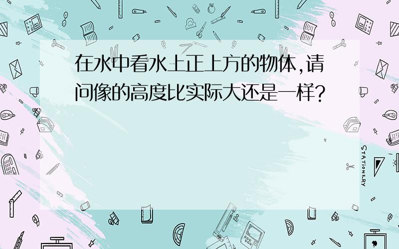 在水中看水上正上方的物体,请问像的高度比实际大还是一样?