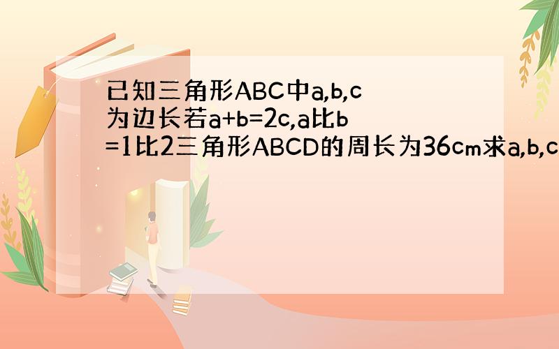 已知三角形ABC中a,b,c为边长若a+b=2c,a比b=1比2三角形ABCD的周长为36cm求a,b,c三边的长.