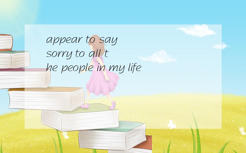 appear to say sorry to all the people in my life