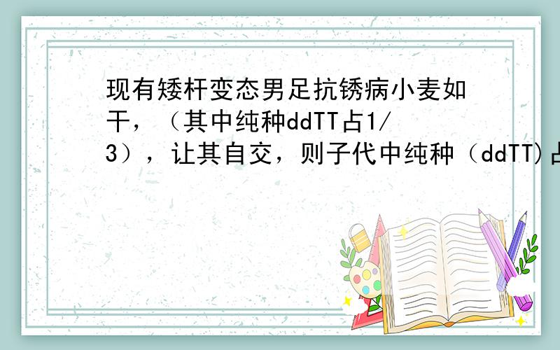 现有矮杆变态男足抗锈病小麦如干，（其中纯种ddTT占1/3），让其自交，则子代中纯种（ddTT)占子代总数的： A1/4