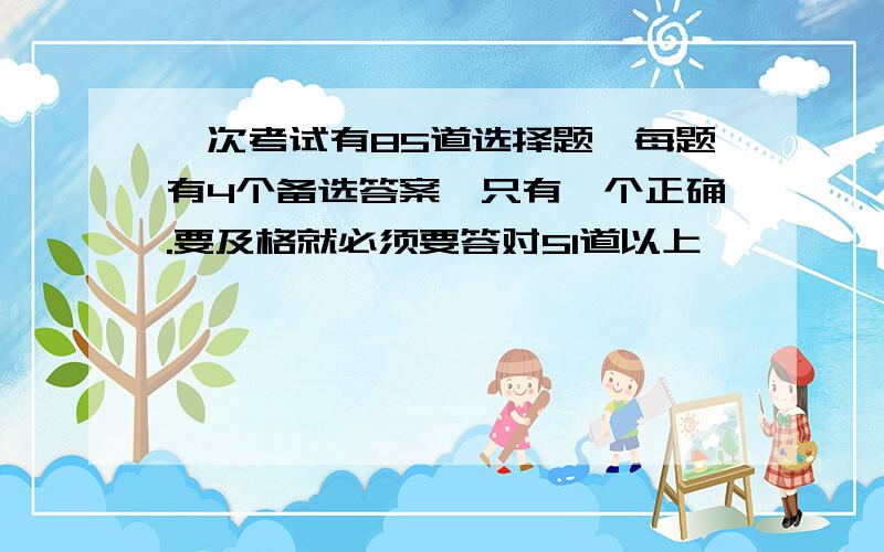 一次考试有85道选择题,每题有4个备选答案,只有一个正确.要及格就必须要答对51道以上