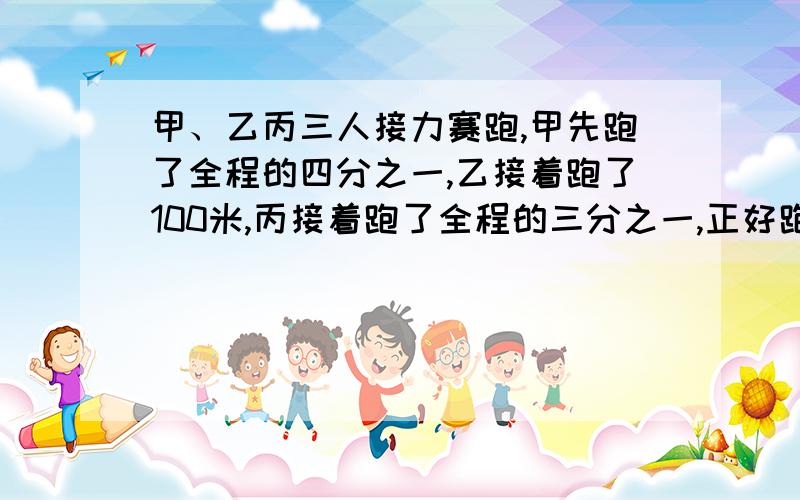 甲、乙丙三人接力赛跑,甲先跑了全程的四分之一,乙接着跑了100米,丙接着跑了全程的三分之一,正好跑完全