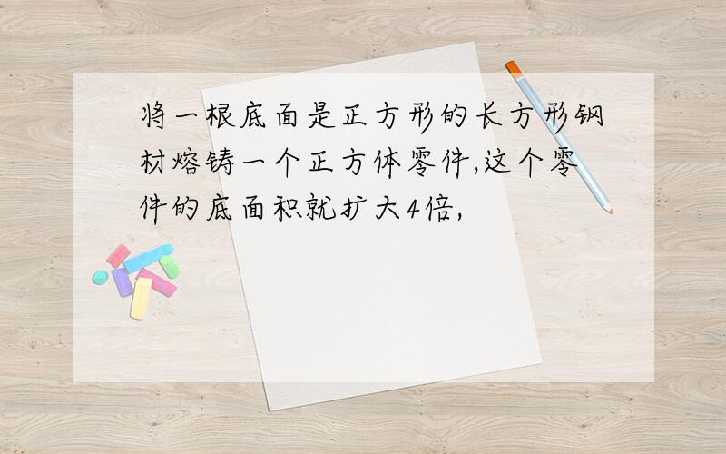 将一根底面是正方形的长方形钢材熔铸一个正方体零件,这个零件的底面积就扩大4倍,