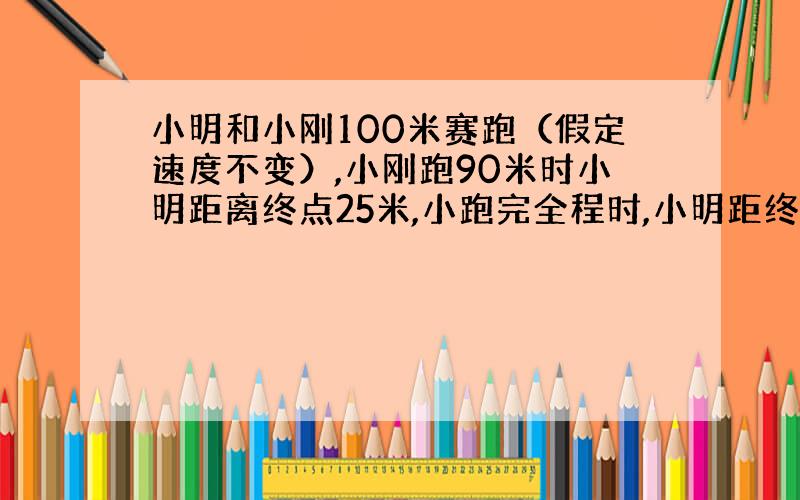 小明和小刚100米赛跑（假定速度不变）,小刚跑90米时小明距离终点25米,小跑完全程时,小明距终点多少米?