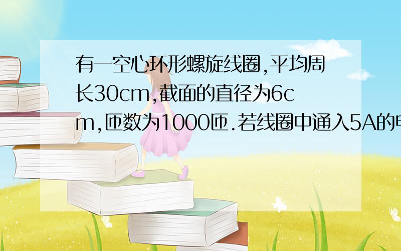 有一空心环形螺旋线圈,平均周长30cm,截面的直径为6cm,匝数为1000匝.若线圈中通入5A的电流,求这时...