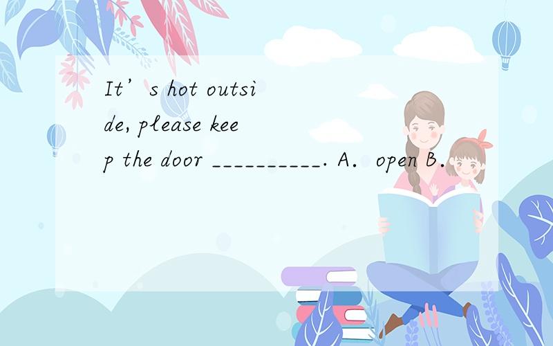 It’s hot outside, please keep the door __________. A．open B．