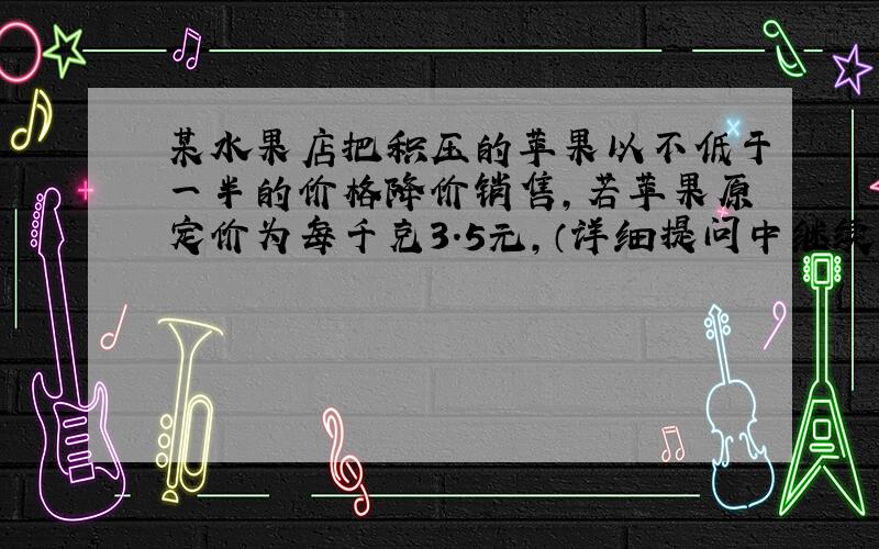 某水果店把积压的苹果以不低于一半的价格降价销售,若苹果原定价为每千克3.5元,（详细提问中继续）