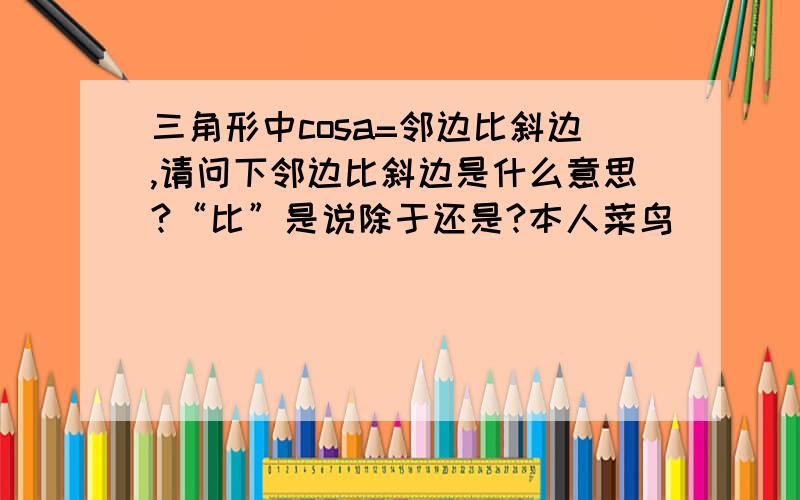 三角形中cosa=邻边比斜边,请问下邻边比斜边是什么意思?“比”是说除于还是?本人菜鸟