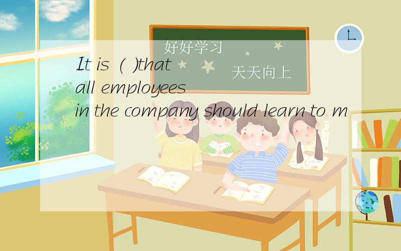 It is ( )that all employees in the company should learn to m