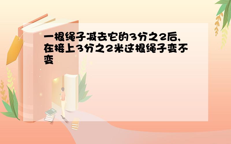 一根绳子减去它的3分之2后,在接上3分之2米这根绳子变不变