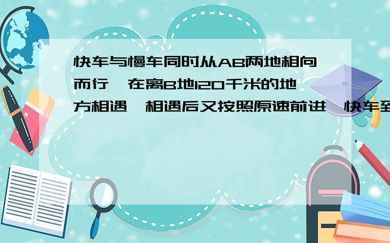 快车与慢车同时从AB两地相向而行,在离B地120千米的地方相遇,相遇后又按照原速前进,快车到达B地后立即返回,结果两车同