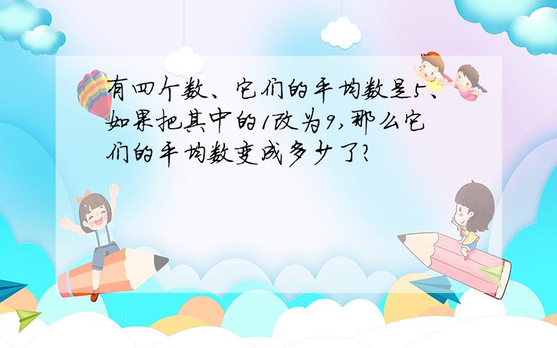 有四个数、它们的平均数是5、如果把其中的1改为9,那么它们的平均数变成多少了?