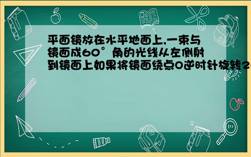 平面镜放在水平地面上,一束与镜面成60°角的光线从左侧射到镜面上如果将镜面绕点O逆时针旋转20°角,则入射角是