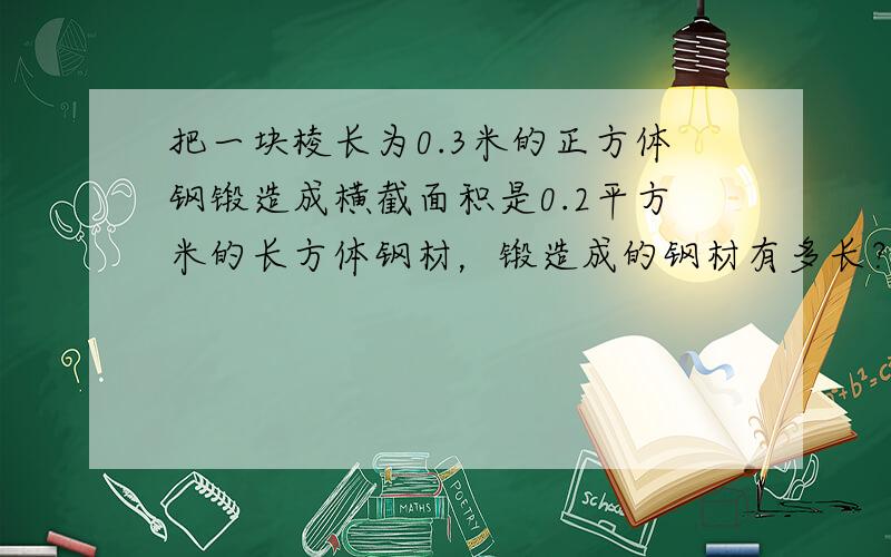 把一块棱长为0.3米的正方体钢锻造成横截面积是0.2平方米的长方体钢材，锻造成的钢材有多长？