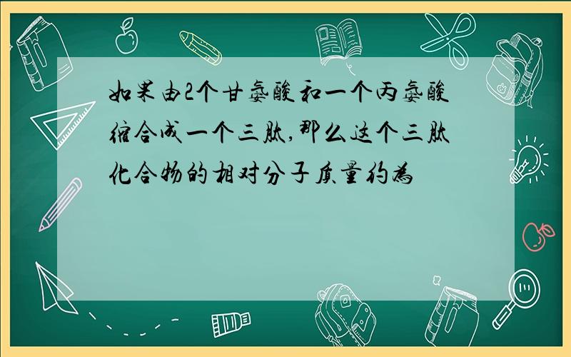 如果由2个甘氨酸和一个丙氨酸缩合成一个三肽,那么这个三肽化合物的相对分子质量约为